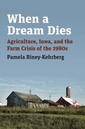 When a Dream Dies: Agriculture, Iowa, and the Farm Crisis of the 1980s by Pamela Riney-Kehrberg