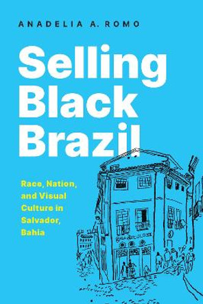 Selling Black Brazil: Race, Nation, and Visual Culture in Salvador, Bahia by Anadelia A. Romo