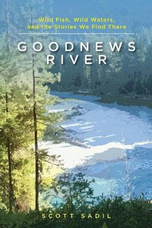 Goodnews River: Wild Fish, Wild Waters, and the Stories We Find There by Scott Sadil