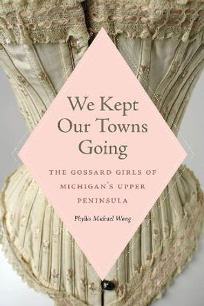We Kept Our Towns Going: The Gossard Girls of Michigan's Upper Peninsula by Phyllis Michael Wong