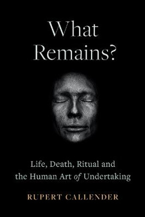 What Remains?: Life, Death, Ritual and the Human Art of Undertaking by Rupert Callender