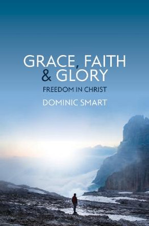 Grace, Faith and Glory: Freedom in Christ by Dominic Smart