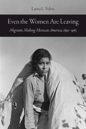 Even the Women Are Leaving: Migrants Making Mexican America, 1890–1965 by Larisa L. Veloz