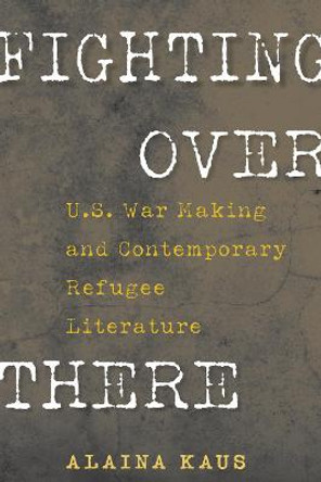Fighting Over There: U.S. War Making and Contemporary Refugee Literature by Alaina Kaus