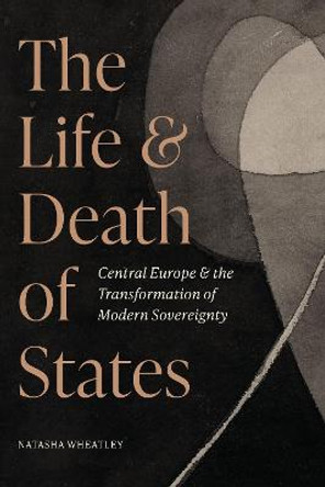 The Life and Death of States: Central Europe and the Transformation of Modern Sovereignty by Natasha Wheatley