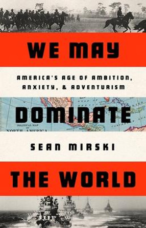We May Dominate the World: Ambition, Anxiety, and the Rise of the American Colossus by Sean Mirski