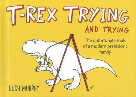 T-Rex Trying and Trying: The Unfortunate Trials of a Modern Prehistoric Family by Hugh Murphy