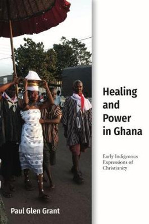 Healing and Power in Ghana: Early Indigenous Expressions of Christianity by Paul Glen Grant