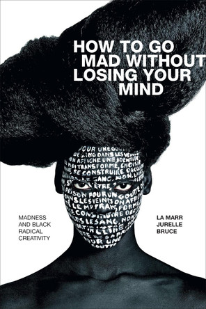 How to Go Mad without Losing Your Mind: Madness and Black Radical Creativity by La Marr Jurelle Bruce
