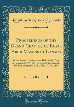 Proceedings of the Grand Chapter of Royal Arch Masons of Canada: At the Annual Convocation, Held at the Town of Prescott, C. W., on the Second Tuesday, the 8th Day of August, A. L., 5865, A. D., 1865 (Classic Reprint) by Royal Arch Masons of Canada