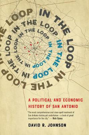 In the Loop: A Political and Economic History of San Antonio by David R. Johnson