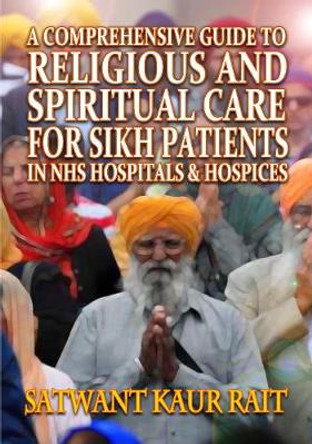 A Comprehensive Guide to Religious and Spiritual Care for Sikh Patients in NHS Hospitals and Hospices by Satwant Kaur Rait