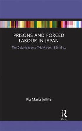 Prisons and Forced Labour in Japan: The Colonization of Hokkaido, 1881-1894 by Pia Jolliffe