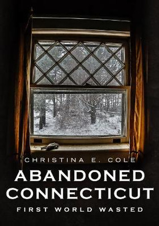 Abandoned Connecticut: First World Wasted by Christina E Cole