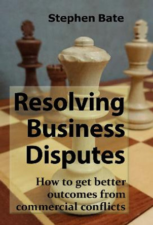 Resolving Business Disputes: How to get better outcomes from commercial conflicts by Stephen Bate