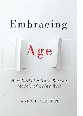 Embracing Age: How Catholic Nuns Became Models of Aging Well by Anna I Corwin Embracing Age: How Catholic Nuns Became Models of Aging Well by Anna I Corwin