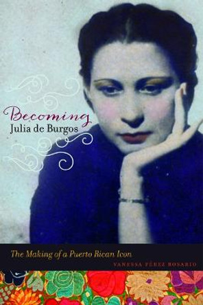 Becoming Julia de Burgos: The Making of a Puerto Rican Icon by Vanessa Perez Rosario