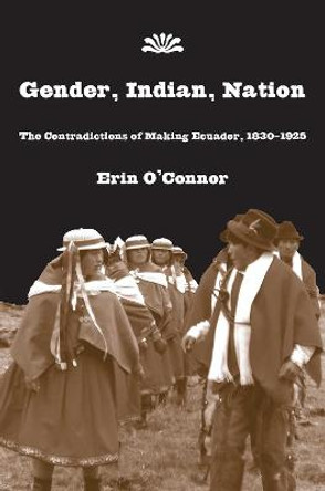 Gender, Indian, Nation: The Contradictions of Making Ecuador, 1830?1925 by Erin O'Connor