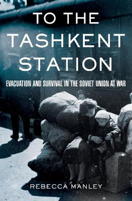 To the Tashkent Station: Evacuation and Survival in the Soviet Union at War by Rebecca Manley