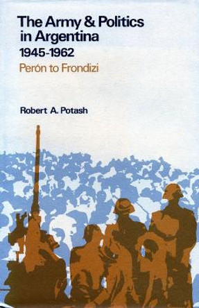 The Army and Politics in Argentina, 1945-1962: Peron to Frondizi by Robert A. Potash