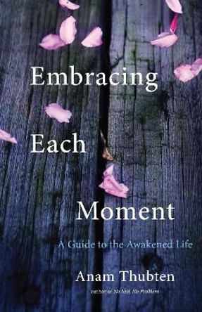 Embracing Each Moment: A Guide To The Awakened Life by Anam Thubten