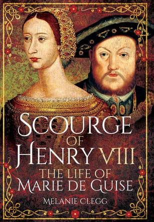 Scourge of Henry VIII: The Life of Marie de Guise by Melanie Clegg