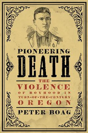 Pioneering Death: The Violence of Boyhood in Turn-of-the-Century Oregon by Peter Boag