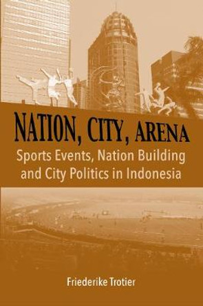 Nation, City, Arena: Sports Events, Nation Building and City Politics in Indonesia by Friederike Trotier
