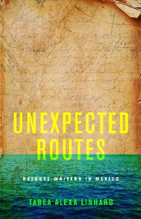 Unexpected Routes: Refugee Writers in Mexico by Tabea Alexa Linhard