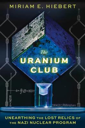 The Uranium Club: Unearthing Lost Relics of the Nazi Nuclear Program by Miriam E Hiebert
