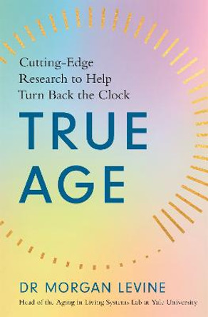 True Age: Cutting Edge Research to Help Turn Back the Clock by Dr Morgan Elyse Levine