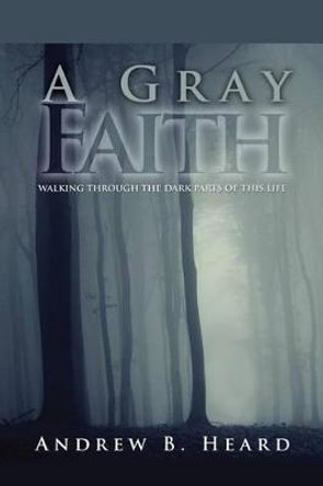 A Gray Faith: Walking Through the Dark Parts of This Life by Andrew B Heard