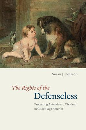 The Rights of the Defenseless – Protecting Animals and Children in Gilded Age America by Susan J. Pearson