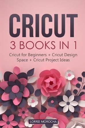 Cricut: 3 BOOKS IN 1: Cricut for Beginners + Design Space + Project Ideas. A Step-by-Step Guide with Illustrated Practical Examples to Mastering the Tools & Functions of Your Cutting Machine. by Lorrie Morocha