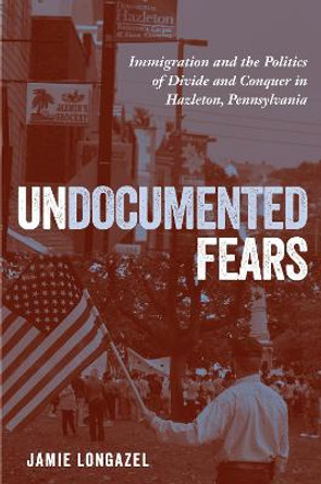 Undocumented Fears: Immigration and the Politics of Divide and Conquer in Hazleton, Pennsylvania by Jamie G. Longazel