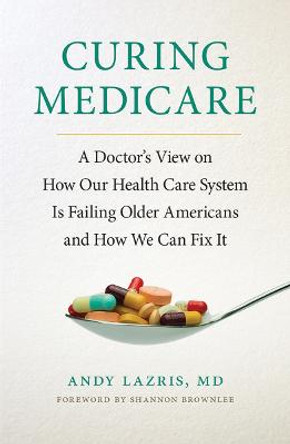 Curing Medicare: A Doctor's View on How Our Health Care System Is Failing Older Americans and How We Can Fix It by Andy Lazris