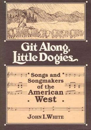 GIT ALONG LITTLE DOGIES: SONGS AND SONGMAKERS OF THE AMERICAN WEST by John I. White