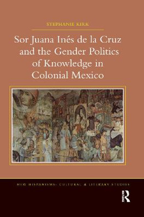 Sor Juana In de la Cruz and the Gender Politics of Knowledge in Colonial Mexico by Stephanie Kirk