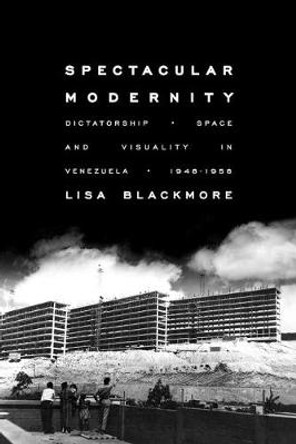 Spectacular Modernity: Dictatorship, Space, and Visuality in Venezuela, 1948-1958 by Lisa Blackmore