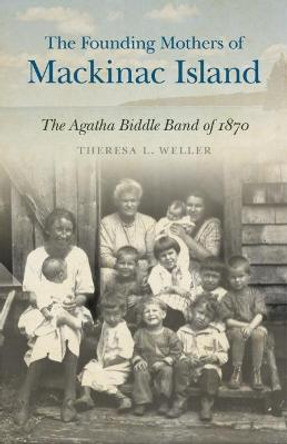 The Founding Mothers of Mackinac Island: The Agatha Biddle Band of 1870 by Theresa L. Weller