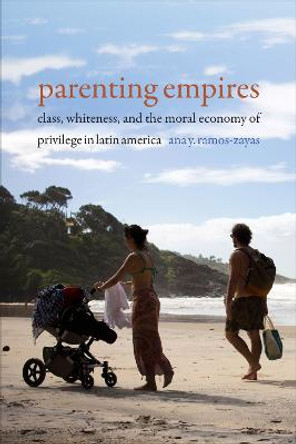 Parenting Empires: Class, Whiteness, and the Moral Economy of Privilege in Latin America by Ana Yolanda Ramos-Zayas