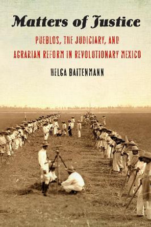 Matters of Justice: Pueblos, the Judiciary, and Agrarian Reform in Revolutionary Mexico by Helga Baitenmann