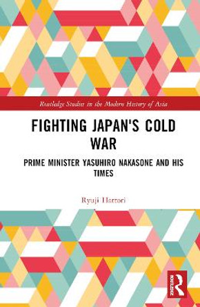 Fighting Japan's Cold War: Prime Minister Yasuhiro Nakasone and His Times by Ryuji Hattori