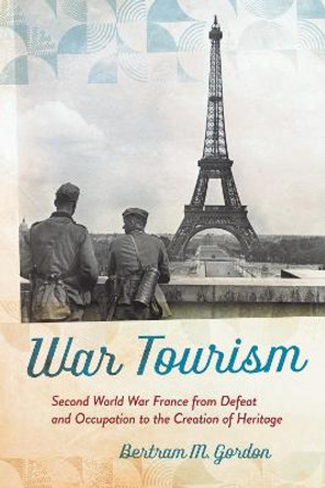 War Tourism: Second World War France from Defeat and Occupation to the Creation of Heritage by Bertram M. Gordon