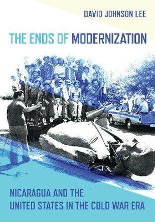 The Ends of Modernization: Nicaragua and the United States in the Cold War Era by David Johnson Lee