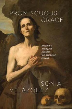 Promiscuous Grace: Imagining Beauty and Holiness with Saint Mary of Egypt by Sonia Velázquez