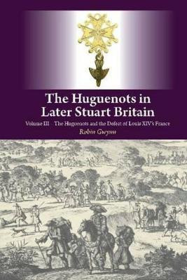 The Huguenots in Later Stuart Britain: Volume III: The Huguenots and the Defeat of Louis XIV's France by Robin Gwynn