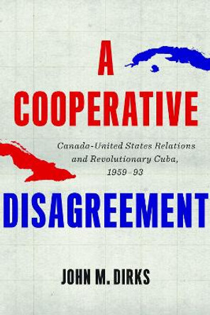 A Cooperative Disagreement: Canada-United States Relations and Revolutionary Cuba, 1959–93 by John M. Dirks