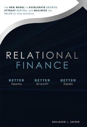 Relational Finance: The New Model to Accelerate Growth, Attract Capital, and Maximize the Value of Your Business by Benjamin J Lehrer