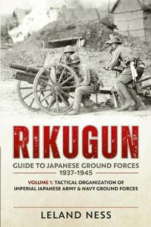 Rikugun: Guide to Japanese Ground Forces 1937-1945: Volume 1: Tactical Organization of Imperial Japanese Army & Navy Ground Forces by Leland Ness